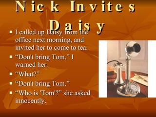 Nick Invites Daisy I called up Daisy from the office next morning, and invited her to come to tea.  “ Don't bring Tom,” I warned her. “ What?” “ Don't bring Tom.” “ Who is 'Tom'?” she asked innocently.  