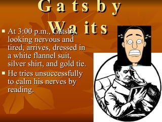 Gatsby Waits At 3:00 p.m., Gatsby, looking nervous and tired, arrives, dressed in a white flannel suit, silver shirt, and gold tie.  He tries unsuccessfully to calm his nerves by reading.   