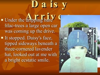 Daisy Arrives Under the dripping bare lilac-trees a large open car was coming up the drive.  It stopped. Daisy's face, tipped sideways beneath a three-cornered lavender hat, looked out at me with a bright ecstatic smile.  