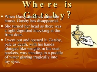 Where is Gatsby? When Daisy and Nick enter the house, Gatsby has disappeared.  She turned her head as there was a light dignified knocking at the front door.  I went out and opened it. Gatsby, pale as death, with his hands plunged like weights in his coat pockets, was standing in a puddle of water glaring tragically into my eyes.  