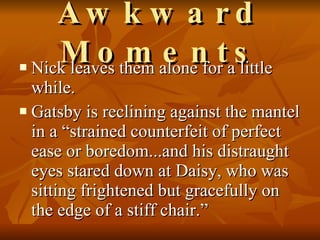 Awkward Moments Nick leaves them alone for a little while. Gatsby is reclining against the mantel in a “strained counterfeit of perfect ease or boredom...and his distraught eyes stared down at Daisy, who was sitting frightened but gracefully on the edge of a stiff chair.”  