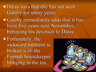Daisy says that she has not seen Gatsby for many years Gatsby immediately adds that it has been five years next November, betraying his devotion to Daisy.  Fortunately, the   awkward moment is    broken with the    Finnish housekeeper    bringing in the tea.  