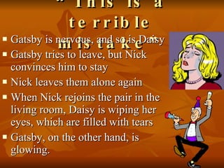 “ This is a terrible mistake” Gatsby is nervous, and so is Daisy Gatsby tries to leave, but Nick convinces him to stay Nick leaves them alone again When Nick rejoins the pair in the living room, Daisy is wiping her eyes, which are filled with tears Gatsby, on the other hand, is glowing.  