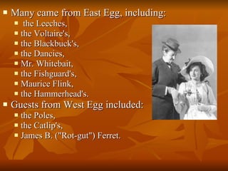 Many came from East Egg, including: the Leeches,  the Voltaire's,  the Blackbuck's,  the Dancies,  Mr. Whitebait,  the Fishguard's,  Maurice Flink,  the Hammerhead's.  Guests from West Egg included: the Poles, the Catlip's,  James B. ("Rot-gut") Ferret. 
