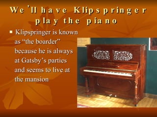 We'll have Klipspringer play the piano   Klipspringer is known  as “the boarder”  because he is always  at Gatsby’s parties  and seems to live at  the mansion 