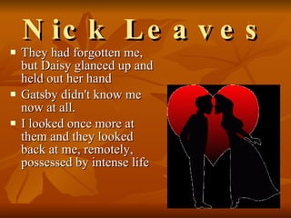 Nick Leaves They had forgotten me, but Daisy glanced up and held out her hand  Gatsby didn't know me now at all.  I looked once more at them and they looked back at me, remotely, possessed by intense life  