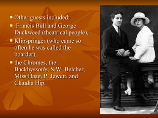 Other guests included: Francis Bull and George Duckweed (theatrical people),  Klipspringer (who came so often he was called the boarder),  the Chromes, the Backhysson's, S.W. Belcher, Miss Haag, P. Jewett, and Claudia Hip.  