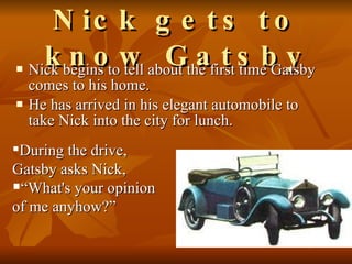Nick gets to know Gatsby Nick begins to tell about the first time Gatsby comes to his home.  He has arrived in his elegant automobile to take Nick into the city for lunch.  During the drive, Gatsby asks Nick,  “ What's your opinion of me anyhow?” 