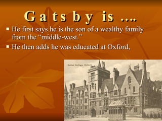 Gatsby is…. He first says he is the son of a wealthy family from the “middle-west.”  He then adds he was educated at Oxford,  