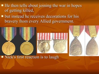 He then tells about joining the war in hopes of getting killed,  but instead he receives decorations for his bravery from every Allied government.  Nick's first reaction is to laugh 