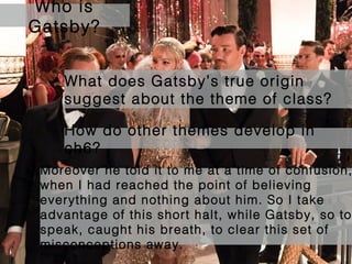 Who is
Gatsby?
What does Gatsby’s true origin
suggest about the theme of class?
How do other themes develop in
ch6?
Moreover he told it to me at a time of confusion,
when I had reached the point of believing
everything and nothing about him. So I take
advantage of this short halt, while Gatsby, so to
speak, caught his breath, to clear this set of
misconceptions away.

 