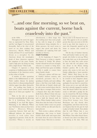 THE COLLECTOR! PAGE11 
“...and one fine morning, so we beat on, 
boats against the current, borne back 
ceaselessly into the past.” 
in the 1920s. 
Throughout the novel, the upper 
class as represented by Tom, Daisy 
and the ‘east Eggers’ is not presented 
favourably. And at the close of the 
novel we see three working class 
characters,; Myrtle, Wilson and 
Gatsby all dead. If we read Gatsby’s 
dream as a metaphor for the 
American dream the meaningless 
death of these characters expresses 
the emptiness of the cause. Gatsby 
“paid a high price for living too long 
with a single dream.” Nick recalls. 
Chapter 8 expresses a deep 
scepticism of disillusionment with the 
mechanisms of the American society 
as they relate to Gatsby. 
A number of other quotations 
allude to this disillusionment as well. 
Nick’s sudden distaste for Jordan 
shows that he is disassociating himself 
with her upper class allure. Instead he 
sees the working class Gatsby as 
more heroic “you’re worth the whole 
damn lot of them put together” he 
says. 
Nick, in his role as narrator 
functions something like the all-seeing 
Dr. T. J. Eckleburg. They are 
moralising, if not God like figures. 
Motioning to the billboard, Wilson 
says “God knows what you have been 
doing. ” However, Wi l son’s 
connection between God and the 
billboard indicates the absence of 
morality at work rather than 
suggesting its presence. God, for the 
churchless Wilson is merely an 
advertisement, a silent image that 
does nothing more than excite people 
to buy with its image of a faded 
advertisement being mistaken for a 
divine presence, the novel seems to 
suggest that greed and desire for 
materialism are replacing God and 
morality in America. 
chapter 9 summary 
At the beginning of chapter 9, 
Nick Carraway is trying to organise 
the funeral of Gatsby. He phones 
Gatsby’s friends but all seem strangely 
reluctant to commit to being there. 
Daisy and Tom have gone on holiday 
so Nick is unable to contact them 
about Gatsby’s death. 
Nick gets a phone call from one 
of Gatsby’s business contacts, who 
mistakenly presumes that he is 
speaking to Gatsby, and starts talking 
about a deal that went badly wrong. 
Nick tells him of Gatsby’s death and 
he only seems worried about what he 
has let slip to a stranger. Nick receives 
a telegram three days after Gatsby’s 
death from a Henry C.Gatz who says 
he is on his way to Gatsby’s house 
and to hold the funeral until he 
arrives. When Gatsby’s father arrives 
Nick shows him the body of his dead 
son. Gatsby’s father seems very proud 
of how well his son did and what he 
had achieved. 
Nick receives a phone call from 
Klipspringer, who seems to brush 
Gatsby’s death aside and request that 
his tennis shoes be sent to him from 
Gatsby’s house. Nick tries to convince 
him to come to the funeral, but to no 
avail. This appears to be yet another 
person that does not seem to feel the 
need to pay their last respects to a 
man who frequently opened up his 
home to anyone who wanted to 
come. 
On the day of Gatsby’s funeral, 
Nick and Gatsby’s father are the only 
people who bother to turn up. When 
they make their way to the graveyard 
to bury the body, they come across 
the man with the owl glasses (who 
was always in the library during 
Gatsby’s parties). He is the only 
person who seems to feel sorry for 
Gatsby calling him a “poor son-of-a-bitch”. 
Before Nick leaves for the 
west, he goes to see Jordan Baker who 
he seemed to have forgotten about. 
He explains what happened, and 
apologises for any hurt he caused her. 
She seems not to care and tells him 
that she is already engaged to another 
man. He doesn’t believe her, and she 
seems to still hold a grudge for the 
way he treated her. He leaves feeling 
a mixture of jealousy and regret, but 
believes he has done the right 
th ing.Nick bumps int o Tom 
Buchanan one day shortly after 
seeing Jordan, and shows that he has 
not forgiven him for the part he had 
to play in Gatsby’s death. Tom admits 
that he told Wilson that it was 
Gat sby’s car who had ki l l e d 
Mrs.Wilson. Tom either doesn’t know, 
or doesn’t care, that it was Daisy who 
was driving at the time. Nick can 
 