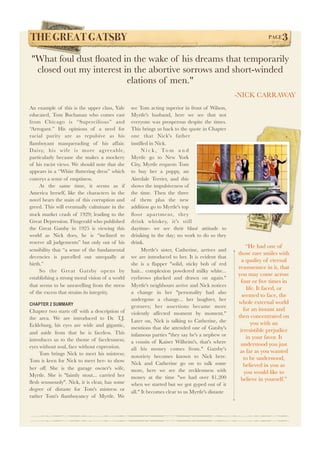 THE GREAT GATSBY! PAGE3 
"What foul dust floated in the wake of his dreams that temporarily 
closed out my interest in the abortive sorrows and short-winded 
An example of this is the upper class, Yale 
educated, Tom Buchanan who comes east 
from Chicago is “Supercilious” and 
“Arrogant.” His opinions of a need for 
racial purity are as repulsive as his 
flamboyant masquerading of his affair. 
Daisy, his wife is more agreeable, 
particularly because she makes a mockery 
of his racist views. We should note that she 
appears in a “White fluttering dress” which 
conveys a sense of emptiness. 
At the same time, it seems as if 
America herself, like the characters in the 
novel bears the stain of this corruption and 
greed. This will eventually culminate in the 
stock market crash of 1929; leading to the 
Great Depression. Fitzgerald who published 
the Great Gatsby in 1925 is viewing this 
world as Nick does, he is “inclined to 
reserve all judgements” but only out of his 
sensibility that “a sense of the fundamental 
decencies is parcelled out unequally at 
birth.” 
So the Great Gatsby opens by 
establishing a strong moral vision of a world 
that seems to be unravelling from the stress 
of the excess that strains its integrity. 
CHAPTER 2 SUMMARY 
Chapter two starts off with a description of 
the area. We are introduced to Dr. T.J. 
Eckleburg, his eyes are wide and gigantic, 
and aside from that he is faceless. This 
introduces us to the theme of facelessness; 
eyes without soul, face without expression. 
Tom brings Nick to meet his mistress; 
Tom is keen for Nick to meet her- to show 
her off. She is the garage owner's wife, 
Myrtle. She is ''faintly stout... carried her 
flesh sensuously''. Nick, it is clear, has some 
degree of distaste for Tom's mistress or 
rather Tom's flamboyancy of Myrtle. We 
see Tom acting superior in front of Wilson, 
Myrtle's husband, here we see that not 
everyone was prosperous despite the times. 
This brings us back to the quote in Chapter 
one that Nick's father 
instilled in Nick. 
N i c k , To m a n d 
Myrtle go to New York 
City, Myrtle requests Tom 
to buy her a puppy, an 
Airedale Terrier, and this 
shows the impulsiveness of 
the time. Then the three 
of them plus the new 
addition go to Myrtle's top 
floor apartment, they 
drink whiskey, it's still 
daytime- we see their blasé attitude to 
drinking in the day; no work to do so they 
drink. 
Myrtle's sister, Catherine, arrives and 
we are introduced to her. It is evident that 
she is a flapper "solid, sticky bob of red 
hair... complexion powdered milky white... 
eyebrows plucked and drawn on again." 
Myrtle's neighbours arrive and Nick notices 
a change in her "personality had also 
undergone a change... her laughter, her 
gestures; her assertions became more 
violently affected moment by moment." 
Later on, Nick is talking to Catherine, she 
mentions that she attended one of Gatsby's 
infamous parties "they say he's a nephew or 
a cousin of Kaiser Wilheim's, that's where 
all his money comes from." Gatsby's 
notoriety becomes known to Nick here. 
Nick and Catherine go on to talk some 
more, here we see the recklessness with 
money at the time "we had over $1,200 
when we started but we got gyped out of it 
all." It becomes clear to us Myrtle's distaste 
“He had one of 
those rare smiles with 
a quality of eternal 
reassurance in it, that 
you may come across 
four or five times in 
life. It faced, or 
seemed to face, the 
whole external world 
for an instant and 
then concentrated on 
you with an 
irresistible prejudice 
in your favor. It 
understood you just 
as far as you wanted 
to be understood, 
believed in you as 
you would like to 
believe in yourself.” 
elations of men." 
-NICK CARRAWAY 
 