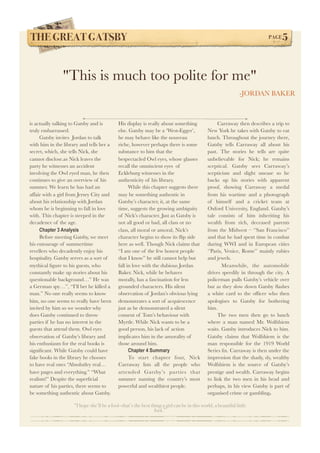 THE GREAT GATSBY! PAGE5 
"This is much too polite for me" 
-JORDAN BAKER 
“I hope she’ll be a fool—that’s the best thing a girl can be in this world, a beautiful little 
fool.” 
is actually talking to Gatsby and is 
truly embarrassed. 
Gatsby invites Jordan to talk 
with him in the library and tells her a 
secret, which, she tells Nick, she 
cannot disclose.as Nick leaves the 
party he witnesses an accident 
involving the Owl eyed man, he then 
continues to give an overview of his 
summer. We learn he has had an 
affair with a girl from Jersey City and 
about his relationship with Jordan 
whom he is beginning to fall in love 
with. This chapter is steeped in the 
decadence of the age. 
Chapter 3 Analysis 
Before meeting Gatsby, we meet 
his entourage of summertime 
revellers who decadently enjoy his 
hospitality. Gatsby serves as a sort of 
mythical figure to his guests, who 
constantly make up stories about his 
questionable background…” He was 
a German spy…”, “I’ll bet he killed a 
man.” No one really seems to know 
him, no one seems to really have been 
invited by him so we wonder why 
does Gatsby continued to throw 
parties if he has no interest in the 
guests that attend them. Owl eyes 
observation of Gatsby’s library and 
his enthusiasm for the real books is 
significant. While Gatsby could have 
fake books in the library he chooses 
to have real ones “Absolutley real… 
have pages and everything.” “What 
realism!” Despite the superficial 
nature of his parties, there seems to 
be something authentic about Gatsby. 
His display is really about something 
else. Gatsby may be a ‘West-Egger’, 
he may behave like the nouveau 
riche, however perhaps there is some 
substance to him that the 
bespectacled Owl eyes, whose glasses 
recall the omniscient eyes of 
Eckleburg witnesses in the 
authenticity of his library. 
While this chapter suggests there 
may be something authentic in 
Gatsby’s character, it, at the same 
time, suggests the growing ambiguity 
of Nick’s character. Just as Gatsby is 
not all good or bad, all class or no 
class, all moral or amoral, Nick’s 
character begins to show its flip side 
here as well. Though Nick claims that 
“I am one of the few honest people 
that I know” he still cannot help but 
fall in love with the dubious Jordan 
Baker. Nick, while he behaves 
morally, has a fascination for less 
grounded characters. His silent 
observation of Jordan’s obvious lying 
demonstrates a sort of acquiescence 
just as he demonstrated a silent 
consent of Tom’s behaviour with 
Myrtle. While Nick wants to be a 
good person, his lack of action 
implicates him in the amorality of 
those around him. 
Chapter 4 Summary 
To start chapter four, Nick 
Carraway lists all the people who 
attended Gatsby’s parties that 
summer naming the country’s most 
powerful and wealthiest people. 
Carraway then describes a trip to 
New York he takes with Gatsby to eat 
lunch. Throughout the journey there, 
Gatsby tells Carraway all about his 
past. The stories he tells are quite 
unbelievable for Nick; he remains 
sceptical. Gatsby sees Carraway’s 
scepticism and slight unease so he 
backs up his stories with apparent 
proof, showing Carraway a medal 
from his wartime and a photograph 
of himself and a cricket team at 
Oxford University, England. Gatsby’s 
tale consists of him inheriting his 
wealth from rich, deceased parents 
from the Midwest – ‘’San Francisco’’ 
and that he had spent time in combat 
during WWI and in European cities 
‘’Paris, Venice, Rome’’ mainly rubies 
and jewels. 
Meanwhile, the automobile 
drives speedily in through the city. A 
policeman pulls Gatsby’s vehicle over 
but as they slow down Gatsby flashes 
a white card to the officer who then 
apologises to Gatsby for bothering 
him. 
The two men then go to lunch 
where a man named Mr. Wolfshiem 
waits. Gatsby introduces Nick to him. 
Gatsby claims that Wolfshiem is the 
man responsible for the 1919 World 
Series fix. Carraway is then under the 
impression that the shady, sly, wealthy 
Wolfshiem is the source of Gatsby’s 
prestige and wealth. Carraway begins 
to link the two men in his head and 
perhaps, in his view Gatsby is part of 
organised crime or gambling. 
 