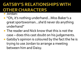    Jordan:
   “Oh, it’s nothing underhand...Miss Baker’s a
    great sportswoman...she’d never do anything
    underhand”
   The reader and Nick know that this is not the
    case – does this cast doubt on his judgements.
   Gatsby’s opinion is coloured by the fact the he is
    trying to use Jordan to arrange a meeting
    between him and Daisy.
 
