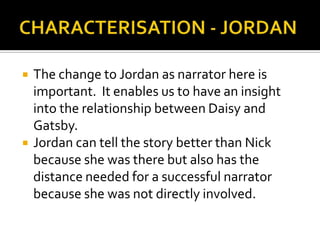    The change to Jordan as narrator here is
    important. It enables us to have an insight
    into the relationship between Daisy and
    Gatsby.
   Jordan can tell the story better than Nick
    because she was there but also has the
    distance needed for a successful narrator
    because she was not directly involved.
 