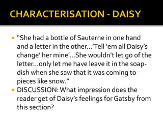    “She had a bottle of Sauterne in one hand
    and a letter in the other...’Tell ‘em all Daisy’s
    change’ her mine’...She wouldn’t let go of the
    letter...only let me have leave it in the soap-
    dish when she saw that it was coming to
    pieces like snow.”
   DISCUSSION: What impression does the
    reader get of Daisy’s feelings for Gatsby from
    this section?
 