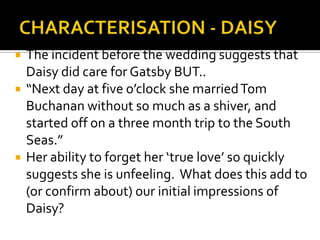    The incident before the wedding suggests that
    Daisy did care for Gatsby BUT..
   “Next day at five o’clock she married Tom
    Buchanan without so much as a shiver, and
    started off on a three month trip to the South
    Seas.”
   Her ability to forget her ‘true love’ so quickly
    suggests she is unfeeling. What does this add to
    (or confirm about) our initial impressions of
    Daisy?
 