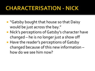    “Gatsby bought that house so that Daisy
    would be just across the bay.”
   Nick’s perceptions of Gatsby’s character have
    changed – he is no longer just a show off
   Have the reader’s perceptions of Gatsby
    changed because of this new information –
    how do we see him now?
 