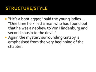    “He’s a bootlegger,” said the young ladies ...
    “One time he killed a man who had found out
    that he was a nephew to Von Hindenburg and
    second cousin to the devil.”
   Again the mystery surrounding Gatsby is
    emphasised from the very beginning of the
    chapter.
 