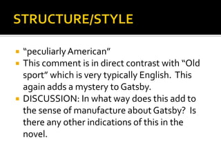    “peculiarly American”
   This comment is in direct contrast with “Old
    sport” which is very typically English. This
    again adds a mystery to Gatsby.
   DISCUSSION: In what way does this add to
    the sense of manufacture about Gatsby? Is
    there any other indications of this in the
    novel.
 