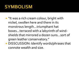    “It was a rich cream colour, bright with
    nickel, swollen here and there in its
    monstrous length...triumphant hat
    boxes...terraced with a labyrinth of wind-
    shields that mirrored a dozen suns...sort of
    green leather conservatory.”
   DISSCUSSION: Identify words/phrases that
    connote wealth and size.
 