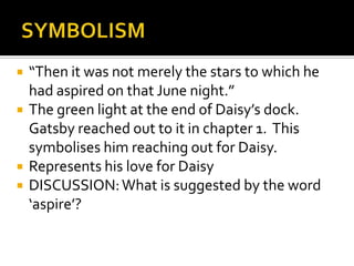    “Then it was not merely the stars to which he
    had aspired on that June night.”
   The green light at the end of Daisy’s dock.
    Gatsby reached out to it in chapter 1. This
    symbolises him reaching out for Daisy.
   Represents his love for Daisy
   DISCUSSION: What is suggested by the word
    ‘aspire’?
 