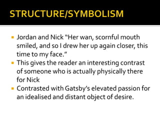    Jordan and Nick “Her wan, scornful mouth
    smiled, and so I drew her up again closer, this
    time to my face.”
   This gives the reader an interesting contrast
    of someone who is actually physically there
    for Nick
   Contrasted with Gatsby’s elevated passion for
    an idealised and distant object of desire.
 
