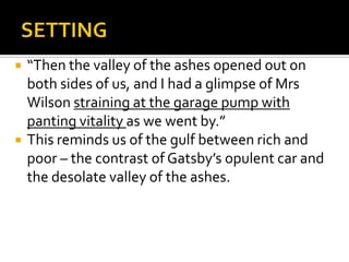    “Then the valley of the ashes opened out on
    both sides of us, and I had a glimpse of Mrs
    Wilson straining at the garage pump with
    panting vitality as we went by.”
   This reminds us of the gulf between rich and
    poor – the contrast of Gatsby’s opulent car and
    the desolate valley of the ashes.
 
