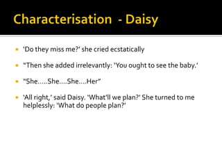    ‘Do they miss me?’ she cried ecstatically

   “Then she added irrelevantly: ‘You ought to see the baby.’

   “She…..She….She….Her”

   ‘All right,’ said Daisy. ‘What’ll we plan?’ She turned to me
    helplessly: ‘What do people plan?’
 