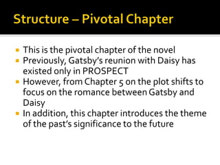    This is the pivotal chapter of the novel
   Previously, Gatsby’s reunion with Daisy has
    existed only in PROSPECT
   However, from Chapter 5 on the plot shifts to
    focus on the romance between Gatsby and
    Daisy
   In addition, this chapter introduces the theme
    of the past’s significance to the future
 