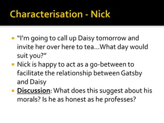    “I’m going to call up Daisy tomorrow and
    invite her over here to tea…What day would
    suit you?”
   Nick is happy to act as a go-between to
    facilitate the relationship between Gatsby
    and Daisy
   Discussion: What does this suggest about his
    morals? Is he as honest as he professes?
 