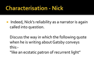    Indeed, Nick’s reliability as a narrator is again
    called into question.

    Discuss the way in which the following quote
    when he is writing about Gatsby conveys
    this:-
    “like an ecstatic patron of recurrent light”
 