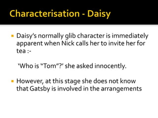    Daisy’s normally glib character is immediately
    apparent when Nick calls her to invite her for
    tea :-

    ‘Who is “Tom”?’ she asked innocently.

   However, at this stage she does not know
    that Gatsby is involved in the arrangements
 