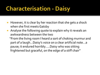     However, it is clear by her reaction that she gets a shock
     when she first meets Gatsby
    Analyse the following quote to explain why it reveals an
     awkwardness between the two
    “From the living room I heard a sort of choking murmur and
     part of a laugh…Daisy’s voice on a clear artificial note…a
     pause; it endured horribly…..Daisy who was sitting
     frightened but graceful, on the edge of a stiff chair”
 