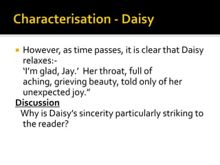 However, as time passes, it is clear that Daisy
 relaxes:-
 ‘I’m glad, Jay.’ Her throat, full of
 aching, grieving beauty, told only of her
 unexpected joy.”
Discussion
 Why is Daisy’s sincerity particularly striking to
 the reader?
 