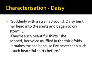    “Suddenly with a strained sound, Daisy bent
    her head into the shirts and began to cry
    stormily.
    ‘They’re such beautiful shirts,’ she
    sobbed, her voice muffled in the thick folds.
    ‘It makes me sad because I’ve never seen such
    – such beautiful shirts before.’
 