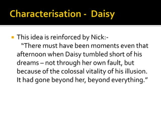    This idea is reinforced by Nick:-
      “There must have been moments even that
    afternoon when Daisy tumbled short of his
    dreams – not through her own fault, but
    because of the colossal vitality of his illusion.
    It had gone beyond her, beyond everything.”
 