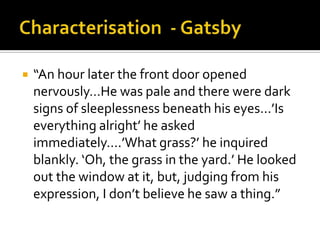    “An hour later the front door opened
    nervously…He was pale and there were dark
    signs of sleeplessness beneath his eyes…’Is
    everything alright’ he asked
    immediately….’What grass?’ he inquired
    blankly. ‘Oh, the grass in the yard.’ He looked
    out the window at it, but, judging from his
    expression, I don’t believe he saw a thing.”
 