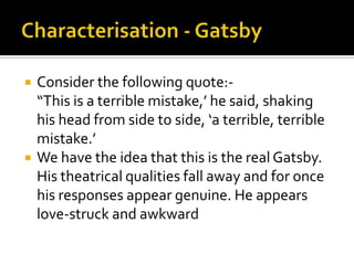    Consider the following quote:-
    “This is a terrible mistake,’ he said, shaking
    his head from side to side, ‘a terrible, terrible
    mistake.’
   We have the idea that this is the real Gatsby.
    His theatrical qualities fall away and for once
    his responses appear genuine. He appears
    love-struck and awkward
 