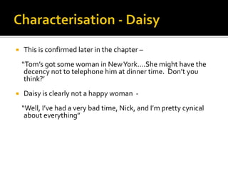    This is confirmed later in the chapter –
    “Tom’s got some woman in New York….She might have the
     decency not to telephone him at dinner time. Don’t you
     think?’
   Daisy is clearly not a happy woman -
    “Well, I’ve had a very bad time, Nick, and I’m pretty cynical
     about everything”
 