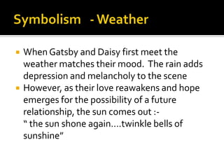    When Gatsby and Daisy first meet the
    weather matches their mood. The rain adds
    depression and melancholy to the scene
   However, as their love reawakens and hope
    emerges for the possibility of a future
    relationship, the sun comes out :-
    “ the sun shone again….twinkle bells of
    sunshine”
 