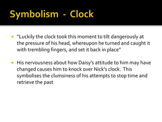    “Luckily the clock took this moment to tilt dangerously at
    the pressure of his head, whereupon he turned and caught it
    with trembling fingers, and set it back in place”

   His nervousness about how Daisy’s attitude to him may have
    changed causes him to knock over Nick’s clock. This
    symbolises the clumsiness of his attempts to stop time and
    retrieve the past
 