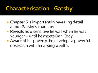   Chapter 6 is important in revealing detail
    about Gatsby’s character
   Reveals how sensitive he was when he was
    younger – until he meets Dan Cody
   Aware of his poverty, he develops a powerful
    obsession with amassing wealth.
 