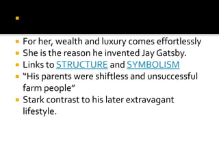    Discussion: Is this why he finds Daisy so
    attractive?
   For her, wealth and luxury comes effortlessly
   She is the reason he invented Jay Gatsby.
   Links to STRUCTURE and SYMBOLISM
   “His parents were shiftless and unsuccessful
    farm people”
   Stark contrast to his later extravagant
    lifestyle.
 