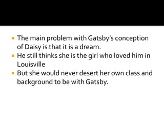    The main problem with Gatsby’s conception
    of Daisy is that it is a dream.
   He still thinks she is the girl who loved him in
    Louisville
   But she would never desert her own class and
    background to be with Gatsby.
 
