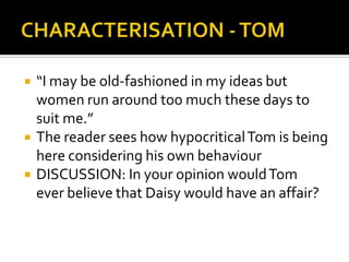    “I may be old-fashioned in my ideas but
    women run around too much these days to
    suit me.”
   The reader sees how hypocritical Tom is being
    here considering his own behaviour
   DISCUSSION: In your opinion would Tom
    ever believe that Daisy would have an affair?
 