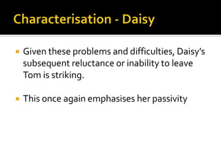    Given these problems and difficulties, Daisy’s
    subsequent reluctance or inability to leave
    Tom is striking.

   This once again emphasises her passivity
 
