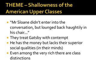    “Mr Sloane didn’t enter into the
    conversation, but lounged back haughtily in
    his chair...”
   They treat Gatsby with contempt
   He has the money but lacks their superior
    social qualities (in their minds)
   Even among the very rich there are class
    distinctions
 