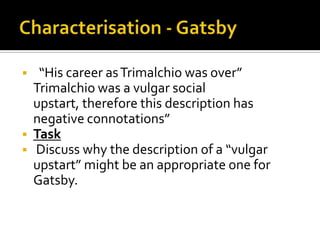     “His career as Trimalchio was over”
    Trimalchio was a vulgar social
    upstart, therefore this description has
    negative connotations”
   Task
   Discuss why the description of a “vulgar
    upstart” might be an appropriate one for
    Gatsby.
 
